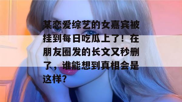 某恋爱综艺的女嘉宾被挂到每日吃瓜上了！在朋友圈发的长文又秒删了，谁能想到真相会是这样？