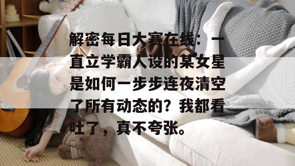 解密每日大赛在线：一直立学霸人设的某女星是如何一步步连夜清空了所有动态的？我都看吐了，真不夸张。