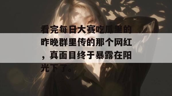 看完每日大赛吃瓜里的昨晚群里传的那个网红，真面目终于暴露在阳光下了。