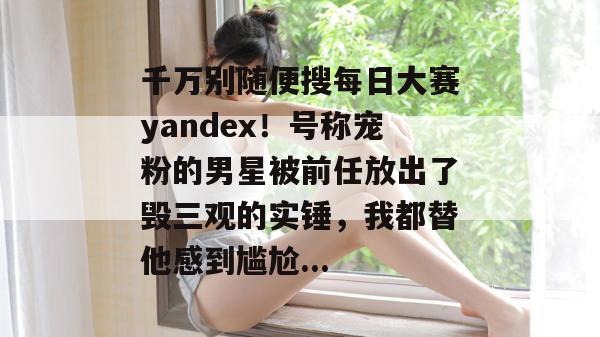 千万别随便搜每日大赛yandex!号称宠粉的男星被前任放出了毁三观的实锤,我都替他感到尴尬... 千万别随便搜每日大赛yandex!号称宠粉的男星被前任放出了毁三观的实锤,我都替他感到尴尬...