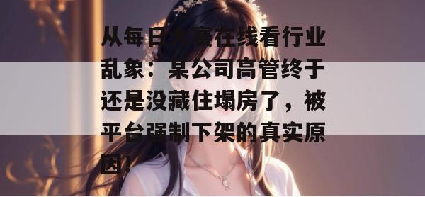 从每日大赛在线看行业乱象:某公司高管终于还是没藏住塌房了,被平台强制下架的真实原因! 从每日大赛在线看行业乱象:某公司高管终于还是没藏住塌房了,被平台强制下架的真实原因!