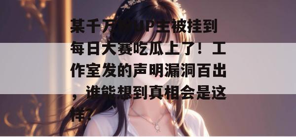 某千万粉UP主被挂到每日大赛吃瓜上了!工作室发的声明漏洞百出,谁能想到真相会是这样? 某千万粉UP主被挂到每日大赛吃瓜上了!工作室发的声明漏洞百出,谁能想到真相会是这样?