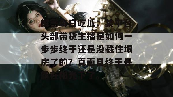 解密每日吃瓜:某平台头部带货主播是如何一步步终于还是没藏住塌房了的?真面目终于暴露在阳光下了。 解密每日吃瓜:某平台头部带货主播是如何一步步终于还是没藏住塌房了的?真面目终于暴露在阳光下了。